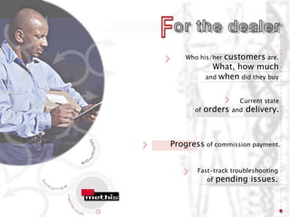 Who his/her customers are.
             What, how much
           and when did they buy


                      Current state
      of   orders   and delivery.




Progress of commission payment.


       Fast-track troubleshooting
          of pending issues.
 