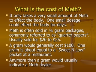 What is the cost of Meth? It only takes a very small amount of Meth to effect the body.  One small dosage could effect the body for days. Meth is often sold in ¼ gram packages, commonly referred to as “quarter papers”. Usually sold for $20 to $25. A gram would generally cost $100.  One gram is about equal to a “Sweet N Low” packet at a restaurant.  Anymore then a gram would usually indicate a Meth dealer. 