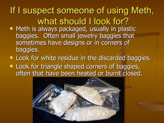 If I suspect someone of using Meth,  what should I look for? Meth is always packaged, usually in plastic baggies.  Often small jewelry baggies that sometimes have designs or in corners of baggies. Look for white residue in the discarded baggies. Look for triangle shaped corners of baggies, often that have been heated or burnt closed. 