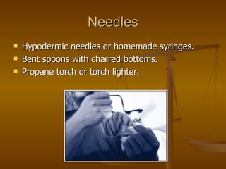 Needles Hypodermic needles or homemade syringes. Bent spoons with charred bottoms. Propane torch or torch lighter. 