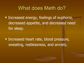 What does Meth do? Increased energy, feelings of euphoria, decreased appetite, and decreased need for sleep. Increased heart rate, blood pressure, sweating, restlessness, and anxiety. 