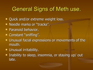 General Signs of Meth use. Quick and/or extreme weight loss. Needle marks or “tracks”. Paranoid behavior. Constant “sniffing”. Unusual facial expressions or movements of the mouth. Unusual irritability. Inability to sleep, insomnia, or staying up/ out late. 