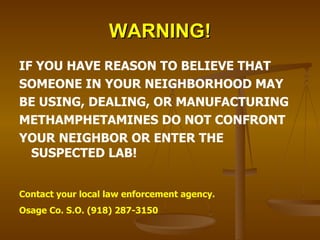 WARNING! IF YOU HAVE REASON TO BELIEVE THAT SOMEONE IN YOUR NEIGHBORHOOD MAY BE USING, DEALING, OR MANUFACTURING METHAMPHETAMINES DO NOT CONFRONT YOUR NEIGHBOR OR ENTER THE SUSPECTED LAB! Contact your local law enforcement agency. Osage Co. S.O. (918) 287-3150 