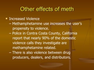Other effects of meth Increased Violence –  Methamphetamine use increases the user’s   propensity to violence. –  Police in Contra Costa County, California   report that nearly 90% of the domestic   violence calls they investigate are   methamphetamine related. –  There is also violence between drug   producers, dealers, and distributors. 