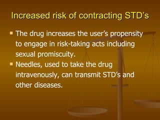 Increased risk of contracting STD’s The drug increases the user’s propensity to engage in risk-taking acts including sexual promiscuity. Needles, used to take the drug intravenously, can transmit STD’s and other diseases. 