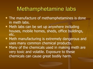 Methamphetamine labs The manufacture of methamphetamines is done in meth labs. Meth labs can be set up anywhere including houses, mobile homes, sheds, office buildings, etc. Meth manufacturing is extremely dangerous and uses many common chemical products. Many of the chemicals used in making meth are very toxic and volatile. Exposure to these chemicals can cause great bodily harm. 
