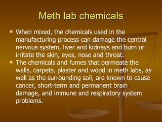 Meth lab chemicals When mixed, the chemicals used in the manufacturing process can damage the central nervous system, liver and kidneys and burn or irritate the skin, eyes, nose and throat. The chemicals and fumes that permeate the walls, carpets, plaster and wood in meth labs, as well as the surrounding soil, are known to cause cancer, short-term and permanent brain damage, and immune and respiratory system problems. 