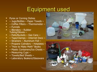 Equipment used Pyrex or Corning Dishes –  Jugs/Bottles – Paper Towels – –  Coffee Filters – Thermometer – –  Funnels  –  Blenders – Rubber Tubing/Gloves – –  Pails/Buckets – Gas Cans – –  Tape/Clamps – Internet Docs – –  Strainers – Aluminum Foil – –  Propane Cylinders – Hotplates – – “ How to Make Meth” Books –  Plastic Containers/Ice Chests – –  Measuring Cups – –  Towels/Bed Sheets – –  Laboratory Beakers/Glassware 