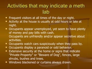 Activities that may indicate a meth lab Frequent visitors at all times of the day or night. Activity at the house is usually at odd hours or late at night. Occupants appear unemployed, yet seem to have plenty of money and pay bills with cash. Occupants are unfriendly and/or appear secretive about activities. Occupants watch cars suspiciously when they pass by. Occupants display a paranoid or odd behavior. Extensive security at the home or signs that indicate "Private Property" or "Beware of Dog", fences, large shrubs, bushes and trees. Windows blackened or curtains always drawn. 