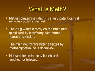 What is Meth? Methamphetamine (Meth) is a very potent central nervous system stimulant. The drug works directly on the brain and spinal cord by interfering with normal neurotransmission. The main neurotransmitter affected by methamphetamine is dopamine. Methamphetamine may be inhaled, smoked, or injected. 
