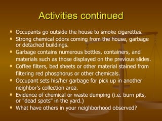 Activities continued Occupants go outside the house to smoke cigarettes. Strong chemical odors coming from the house, garbage or detached buildings. Garbage contains numerous bottles, containers, and materials such as those displayed on the previous slides. Coffee filters, bed sheets or other material stained from filtering red phosphorus or other chemicals. Occupant sets his/her garbage for pick up in another neighbor's collection area. Evidence of chemical or waste dumping (i.e. burn pits, or "dead spots" in the yard.) What have others in your neighborhood observed? 
