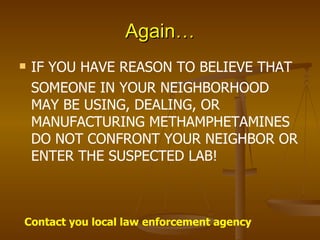 Again… IF YOU HAVE REASON TO BELIEVE THAT SOMEONE IN YOUR NEIGHBORHOOD MAY BE USING, DEALING, OR MANUFACTURING METHAMPHETAMINES DO NOT CONFRONT YOUR NEIGHBOR OR ENTER THE SUSPECTED LAB! Contact you local law enforcement agency 