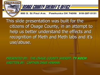 This slide presentation was built for the citizens of Osage County, in an attempt to help us better understand the effects and recognition of Meth and Meth labs and it’s use/abuse.  PRESENTED BY:  THE OSAGE COUNTY SHERIFF,  TY KOCH WRITTEN BY:  CAPTAIN DAVE HINMAN 