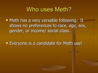 Who uses Meth? Meth has a very versatile following.  It shows no preferences to race, age, sex, gender, or income/ social class. Everyone is a candidate for Meth use! 