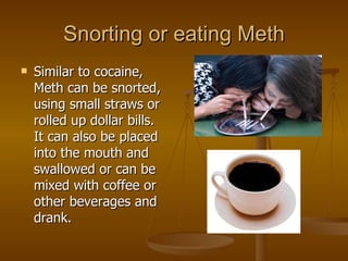 Snorting or eating Meth Similar to cocaine, Meth can be snorted, using small straws or rolled up dollar bills.  It can also be placed into the mouth and swallowed or can be mixed with coffee or other beverages and drank.  