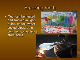 Smoking meth Meth can be heated and smoked in light bulbs, tin foil, water cooled pipes, or in common convenience store items.  