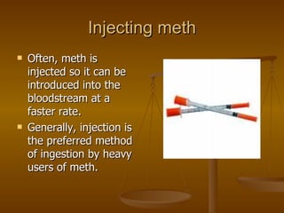 Injecting meth Often, meth is injected so it can be introduced into the bloodstream at a faster rate. Generally, injection is the preferred method of ingestion by heavy users of meth. 