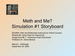 Meth and Me?
Simulation #1 Storyboard
EDU694: Web and Multimedia Authoring for Online Courses
Module #8: Using Flash for Interactivity
Assignment #8.1: Interactive Flash Storyboard
Professor Dr. Ashok Banerji

Marcia L. Ashbaugh
September 29, 2006
 
