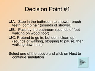 Decision Point #1

 A. Stop in the bathroom to shower, brush
  teeth, comb hair (sounds of shower)
 B. Pass by the bathroom (sounds of feet
  walking on wood floor)
 C. Pretend to go in, but don’t clean up
  (sounds of walking, stopping to pause, then
  walking down hall)

Select one of the above and click on Next to
  continue simulation
                                           Next
 