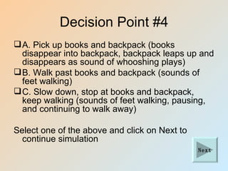 Decision Point #4
 A. Pick up books and backpack (books
  disappear into backpack, backpack leaps up and
  disappears as sound of whooshing plays)
 B. Walk past books and backpack (sounds of
  feet walking)
 C. Slow down, stop at books and backpack,
  keep walking (sounds of feet walking, pausing,
  and continuing to walk away)

Select one of the above and click on Next to
  continue simulation
                                               Next
 