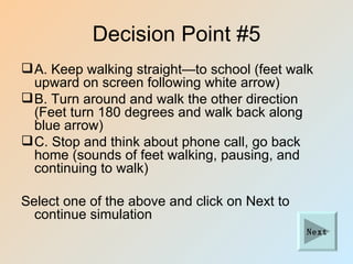 Decision Point #5
 A. Keep walking straight—to school (feet walk
  upward on screen following white arrow)
 B. Turn around and walk the other direction
  (Feet turn 180 degrees and walk back along
  blue arrow)
 C. Stop and think about phone call, go back
  home (sounds of feet walking, pausing, and
  continuing to walk)

Select one of the above and click on Next to
  continue simulation
                                               Next
 