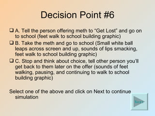 Decision Point #6
 A. Tell the person offering meth to “Get Lost” and go on
  to school (feet walk to school building graphic)
 B. Take the meth and go to school (Small white ball
  leaps across screen and up, sounds of lips smacking,
  feet walk to school building graphic)
 C. Stop and think about choice, tell other person you’ll
  get back to them later on the offer (sounds of feet
  walking, pausing, and continuing to walk to school
  building graphic)

Select one of the above and click on Next to continue
  simulation
                                                        Next
 