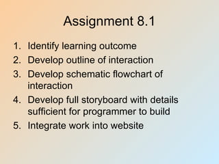 Assignment 8.1
1. Identify learning outcome
2. Develop outline of interaction
3. Develop schematic flowchart of
   interaction
4. Develop full storyboard with details
   sufficient for programmer to build
5. Integrate work into website
 