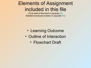 Elements of Assignment
   included in this file
     (Final draft of flowchart in separate file
   Detailed storyboard screens in separate file)




    • Learning Outcome
   • Outline of Interaction
      • Flowchart Draft
 