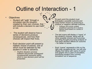 Outline of Interaction - 1
•   Objectives
                                                 –   At each point the student must
     – Student will “walk” through a                 anticipate a possible outcome and
       simulated real life situation                 base his/her choice on producing a
       created by their own choices, that            positive or negative ultimate outcome.
       will include a decision to use meth             •   Software will include multiple
       or not.                                             predefined outcomes for a student-
                                                           tailored result based on a series of
                                                           decisions.
     –    The student will observe how a
         series of decisions produce             –   The last scene will display a “maze” of
         consequences, and how their                 the student’s choices, along with all
         choices will impact their lives.            other possible choices and outcomes,
                                                     providing thought-provoking analysis of
                                                     how each decision affects an outcome
     – Each decision point will present a            – for better or worse.
       realistic choice of actions, one of
       which must be selected by the             –   Each “scene” represents a link on the
       student in order to advance.                  right side navigational bar, but will only
          • Intuitive decision process               display first frame with name of scene
                                                     and graphic link to start of simulation,
            software will provide subsequent         preventing student from running
            consequential scenarios within           simulation out of sequence
            which a new decision point will be
            presented.
 