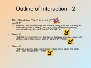 Outline of Interaction - 2
•   Title of Simulation: “Dude! It’s morning!”
•   Scene #1
     – Animated clock with feet rings and vibrates visibly; then feet pull away and
       start walking down a hallway (sounds of heavy walking and yawning),
       reaches bathroom door– Click on DECISION POINT:

•   Scene #2
     – Feet stop at refrigerator door, door opens, displayed are orange juice, milk
       cartons, and soda pop cans--Click on DECISION POINT:


•   Scene #3
     – Feet walk to pantry, door opens, displayed are cereal boxes and candy
       bars—Click on DECISION POINT:
 