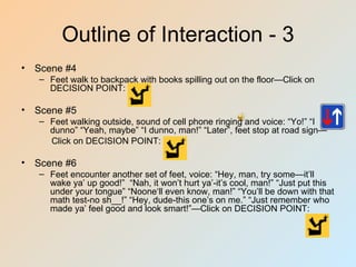 Outline of Interaction - 3
• Scene #4
   – Feet walk to backpack with books spilling out on the floor—Click on
     DECISION POINT:

• Scene #5
   – Feet walking outside, sound of cell phone ringing and voice: “Yo!” “I
     dunno” “Yeah, maybe” “I dunno, man!” “Later”, feet stop at road sign—
     Click on DECISION POINT:

• Scene #6
   – Feet encounter another set of feet, voice: “Hey, man, try some—it’ll
     wake ya’ up good!” “Nah, it won’t hurt ya’-it’s cool, man!” “Just put this
     under your tongue” “Noone‘ll even know, man!” “You’ll be down with that
     math test-no sh__!” “Hey, dude-this one’s on me.” “Just remember who
     made ya’ feel good and look smart!”—Click on DECISION POINT:
 