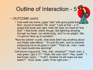 Outline of Interaction - 5
– OUTCOME cont’d
  • Feet walk into home, paper “test” with good grade flutters to
    floor, sound of student “Oh, wow!” “Look at that – a ‘C’,
    guess that dude was right, meth did clear my head for that
    test!” “I feel kinda’ weird, though, like lightning shooting
    through my head...my whole body, and I’m so uptight...like
    I’m gonna’ blow up or somethin’.”
  “Must be catchin’ a cold...that dude didn’t say anything about
    any freaky side effects.” “It’s just the test...and my parents
    pressuring me to do good in math.” “That’s all...man, I wish
    my head would stop spinning!”
  Cell phone ring sound, “Hey, man, whassup?” “Yeah, man, it
    was great, I got a ‘C’!” “Yeah, like cool, huh?” “Hey, dude!” “I
    feel kinda’ weird...” “Truth? Another hit will make me feel
    better?” “Cool, dude...yeah, I’ll be right over...”
 