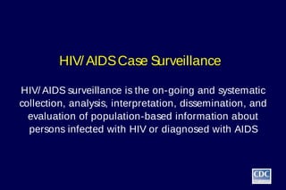 HIV/ AIDS Case Surveillance

HIV/ AIDS surveillance is the on-going and systematic
collection, analysis, interpretation, dissemination, and
  evaluation of population-based information about
  persons infected with HIV or diagnosed with AIDS
 