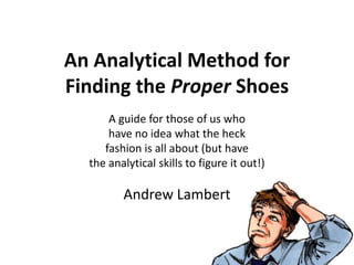 An Analytical Method for
Finding the Proper Shoes
A guide for those of us who
have no idea what the heck
fashion is all about (but have
the analytical skills to figure it out!)
Andrew Lambert
 