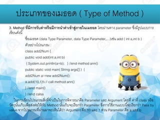 3. Method ที่มีการรับค่าหรือมีการนาค่าเข้าสู่ภายในเมธอด โดยผ่านทาง parameter ซึ่งมีรูปแบบการ
เขียนดังนี้
ชื่อเมธอด (data Type Parameter, data Type Parameter,…)เช่น add ( int a,int b )
ตัวอย่างโปรแกรม :
class add2Num {
public void add(int a,int b)
{ System.out.println(a+b); } //end method ann()
public static void main( String args[] ) {
add2Num a=new add2Num();
a.add(10,1)ว // call method ann()
} //end main()
} //end calss
ในการเขียนโปรแกรมสิ่งที่จาเป็นในการพิจารณาคือ Parameter และ Argument โดยที่ ค่าที่ class หรือ
วัตถุนั้นเก็บเพื่อส่งต่อให้กับ Method นั้นเก็บจะเรียกว่า Parameter ซึ่งการใช้งานแบบนี้จะเรียกว่า Pass by
value จากโปรแกรมที่ผ่านมาจะเห็นได้ว่า Argument คือ 10 และ 1 ส่วน Parameter คือ a และ b
ประเภทของเมธอด ( Type of Method )
 