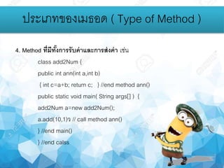 4. Method ที่มีทั้งการรับค่าและการส่งค่า เช่น
class add2Num {
public int ann(int a,int b)
{ int c=a+b; return c; } //end method ann()
public static void main( String args[] ) {
add2Num a=new add2Num();
a.add(10,1)ว // call method ann()
} //end main()
} //end calss
ประเภทของเมธอด ( Type of Method )
 