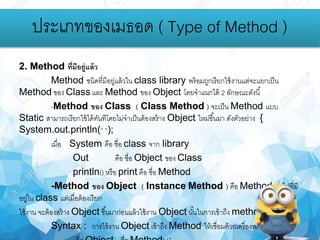 2. Method ที่มีอยู่แล้ว
Method ชนิดที่มีอยู่แล้วใน class library พร้อมถูกเรียกใช้งานแต่จะแยกเป็น
Method ของ Class และ Method ของ Object โดยจาแนกได้ 2 ลักษณะดังนี้
-Method ของ Class ( Class Method ) จะเป็น Method แบบ
Static สามารถเรียกใช้ได้ทันทีโดยไม่จาเป็นต้องสร้าง Object ใหม่ขึ้นมา ดังตัวอย่าง {
System.out.println(“ “);
เมื่อ System คือ ชื่อ class จาก library
Out คือ ชื่อ Object ของ Class
println() หรือ print คือ ชื่อ Method
-Method ของ Object ( Instance Method ) คือ Method ทั่วไปที่มี
อยู่ใน class แต่เมื่อต้องเรียก
ใช้งาน จะต้องสร้าง Object ขึ้นมาก่อนแล้วใช้งาน Object นั้นในการเข้าถึง method
Syntax : การใช้งาน Object เข้าถึง Method ให้เชื่อมด้วยเครื่องหมาย ( . )
ประเภทของเมธอด ( Type of Method )
 