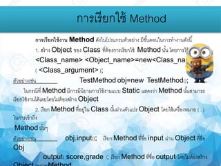 การเรียกใช้งาน Method ดังในโปรแกรมตัวอย่าง มีขั้นตอนในการทางานดังนี้
1. สร้าง Object ของ Class ที่ต้องการเรียกใช้ Method นั้น โดยการใช้คาสั่ง
<Class_name> <Object_name>=new<Class_name>
( <Class_argument> );
ตัวอย่างเช่น TestMethod obj=new TestMethod();
ในกรณีที่ Method มีการมีนิยามการใช้งานแบบ Static แสดงว่า Method นั้นสามารถ
เรียกใช้งานได้เลยโดยไม่ต้องสร้าง Object
2. เรียก Method ที่อยู่ใน Class นั้นผ่านตัวแปร Object โดยใช้เครื่องหมาย ( . )
ในการเข้าถึง
Method นั้นๆ
ตัวอย่างเช่น obj.input(); เรียก Method ที่ชื่อ input ผ่าน Object ที่ชื่อ
Obj
output( score,grade ); เรียก Method ที่ชื่อ output โดยไม่ต้องสร้าง
การเรียกใช้ Method
 