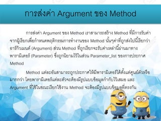 การส่งค่า Argument ของ Method เราสามารถสร้าง Method ที่มีการรับค่า
จากผู้เรียกเพื่อกาหนดพฤติกรรมการทางานของ Method นั้นๆค่าที่ถูกส่งไปนี้เรียกว่า
อาร์กิวเมนต์ (Argument) ส่วน Method ที่ถูกเรียกจะรับค่าเหล่านี้ผ่านมาทาง
พารามิเตอร์ (Parameter) ซึ่งถูกนิยามไว้ในส่วน Parameter_list ของการประกาศ
Method
Method แต่ละอันสามารถถูกประกาศให้มีพารามิเตอร์ได้ตั้งแต่ศูนย์ตัวหรือ
มากกว่า โดยพารามิเตอร์แต่ละตัวจะต้องมีรูปแบบข้อมูลกากับไว้เสมอ และ
Argument ที่ใช้ในขณะเรียกใช้งาน Method จะต้องมีรูปแบบข้อมูลที่ตรงกัน
การส่งค่า Argument ของ Method
 