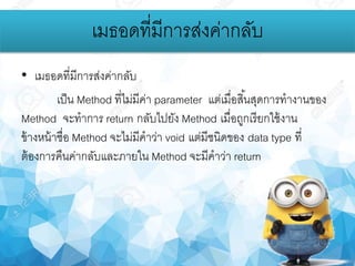 • เมธอดที่มีการส่งค่ากลับ
เป็น Method ที่ไม่มีค่า parameter แต่เมื่อสิ้นสุดการทางานของ
Method จะทาการ return กลับไปยัง Method เมื่อถูกเรียกใช้งาน
ข้างหน้าชื่อ Method จะไม่มีคาว่า void แต่มีชนิดของ data type ที่
ต้องการคืนค่ากลับและภายใน Method จะมีคาว่า return
เมธอดที่มีการส่งค่ากลับ
 