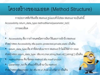 โครงสร้างของเมธอด (Method Structure)
การประกาศฟังก์ชันหรือ Method รูปแบบทั่วไปของ Method จะเป็นดังนี้
Accessibility return_data_type methodName(parameter_list){
//รายละเอียด
}
• Accessibility คือ การกาหนดชนิดการเรียกใช้และการเข้าถึง Method
ตัวอย่างของ Accessibility เช่น public,protected,private,static เป็นต้น
• return_data_type คือ ค่าที่ส่งกลับมาจาก Method ถ้าไม่มีใช้คาว่า Void
ตัวอย่างของ return_data_type เช่น int,char,string,float,int[ ],string[ ] เป็นต้น
• methodName คือ ชื่อของ method เช่น maxFunction
• parameter_list คือ ตัวแปรที่รับเข้ามาใน method
ตัวอย่างของ parameter_list เช่น int x1,float x2,char x3 เป็นต้น
 