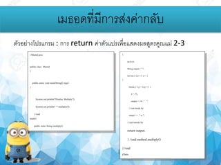 ตัวอย่างโปรแกรม : การ return ค่าตัวแปรเพื่อแสดงผลสูตรคูณแม่ 2-3
เมธอดที่มีการส่งค่ากลับ
//Msend.java
public class Msend
{
public static void main(String[] args)
{
System.out.println("Display Multiply");
System.out.println(" "+multiply());
}//end
main()
public static String multiply()
{
int b=0;
Stringoutput= " ";
for (int i=2;i<=3 ;i++ )
{
for(int j=1;j<=12;j++) {
b = i*j;
output += b+ " ";
}//end inside for
output += " n ";
}//end outside for
return output;
} //end method multiply()
}//end
class
 
