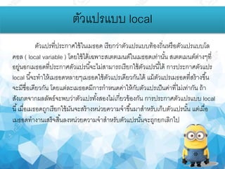 ตัวแปรแบบ local
ตัวแปรที่ประกาศใช้ในเมธอด เรียกว่าตัวแปรแบบท้องถิ่นหรือตัวแปรแบบโล
คอล ( local variable ) โดยใช้ได้เฉพาะสเตตเมนต์ในเมธอดเท่านั้น สเตตเมนต์ต่างๆที่
อยู่นอกเมธอดที่ประกาศตัวแปรนี้จะไม่สามารถเรียกใช้ตัวแปรนี้ได้ การประกาศตัวแปร
local นี้จะทาให้เมธอดหลายๆเมธอดใช้ตัวแปรเดียวกันได้ แม้ตัวแปรเมธอดที่สร้างขึ้น
จะมีชื่อเดียวกัน โดยแต่ละเมธอดมีการกาหนดค่าให้กับตัวแปรเป็นค่าที่ไม่เท่ากัน ถ้า
สังเกตจากผลลัพธ์จะพบว่าตัวแปรทั้งสองไม่เกี่ยวข้องกัน การประกาศตัวแปรแบบ local
นี้เมื่อเมธอดถูกเรียกใช้มันจะสร้างหน่วยความจาขึ้นมาสาหรับเก็บตัวแปรนั้น แต่เมื่อ
เมธอดทางานเสร็จสิ้นลงหน่วยความจาสาหรับตัวแปรนั้นจะถูกยกเลิกไป
 