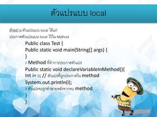 ตัวอย่าง ตัวแปรแบบ local ได้แก่
ประกาศตัวแปรแบบ local ไว้ใน Method
Public class Test {
Public static void main(String[] args) {
}
// Method ที่ทาการประกาศตัวแปร
Public static void declareVariableInMethod(){
Int i= 0; // ตัวแปรที่ถูกประกาศใน method
System.out.println(i);
// ตัวแปรจะถูกทาลายหลังจากจบ method
}
}
ตัวแปรแบบ local
 