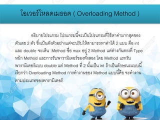 โอเวอร์โหลดเมธอด ( Overloading Method )
อธิบายโปรแกรม โปรแกรมนี้จะเป็นโปรแกรมที่ใช้หาค่ามากสุดของ
ตัวเลข 2 ตัว ซึ่งเป็นดังตัวอย่างแต่จะปรับให้สามารถหาค่าได้ 2 แบบ คือ int
และ double จะเห็น Method ชื่อ max อยู่ 2 Method แต่ต่างกันตรงที่ Type
หน้า Method และการรับพารามิเตอร์ของทั้งสอง โดย Method แรกรับ
พารามิเตอร์แบบ double แต่ Method ที่ 2 นั้นเป็น int ถ้าเป็นลักษณะแบบนี้
เรียกว่า Overloading Method การทางานของ Method แบบนี้คือ จะทางาน
ตามประเภทของพารามิเตอร์
 