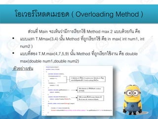 โอเวอร์โหลดเมธอด ( Overloading Method )
ส่วนที่ Main จะเห็นว่ามีการเรียกใช้ Method max 2 แบบด้วยกัน คือ
• แบบแรก T.Mmax(3,4) นั้น Method ที่ถูกเรียกใช้ คือ in max( int num1, int
num2 )
• แบบที่สอง T.M.max(4,7,5,9) นั้น Method ที่ถูกเรียกใช้งาน คือ double
max(double num1,double num2)
ตัวอย่างเช่น
 