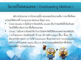 โอเวอร์โหลดเมธอด ( Overloading Method )
อธิบายโปรแกรม จากโปรแกรมนี้ภาพรวมของโปรแกรมคือ การหาพื้นที่ของ
วงกลมให้สังเกตที่ Constructor Method มีอยู่ 2 แบบ
• Circle (double r) นั้นรับพารามิเตอร์เป็น double คือ ค่าของรัศมีที่เป็นตัวเลข
ใดๆก็ได้ที่เราต้องการหาพื้นที่ของวงกลม
• Circle( ) ไม่รับพารามิเตอร์ คือ ถ้าเราไม่ส่งค่ารัศมีให้มันจะเซตค่าของรัศมีเป็น
1.0 ที่ Method o โดยอัตโนมัติ ที่ main มีการสร้าง object ชื่อ c ขึ้นมา ให้
สังเกตว่ามีการส่งค่า 2.0 ไปให้ Constructor ซึ่งหมายความว่า Circle(double r)
จะทางานจึงไปเซตค่า radius เป็น 2.0 แล้วคานวณผลลัพธ์เป็นค่าพื้นที่ของ
วงกลมรัศมี 2.0 ออกมานั่นเอง
 