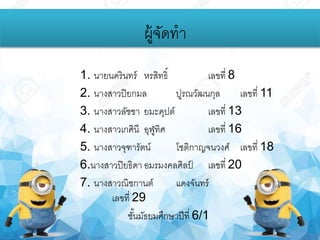 1. นายนครินทร์ หรสิทธิ์ เลขที่ 8
2. นางสาวปิยกมล ปูรณวัฒนกุล เลขที่ 11
3. นางสาวลัชชา ยมะคุปต์ เลขที่ 13
4. นางสาวเกศินี อุฬูทิศ เลขที่ 16
5. นางสาวจุฑารัตน์ โชติกาญจนวงศ์ เลขที่ 18
6.นางสาวปิยธิดา อมรมงคลศิลป์ เลขที่ 20
7. นางสาวณิชกานต์ แดงจันทร์
เลขที่ 29
ชั้นมัธยมศึกษาปีที่ 6/1
ผู้จัดทา
 