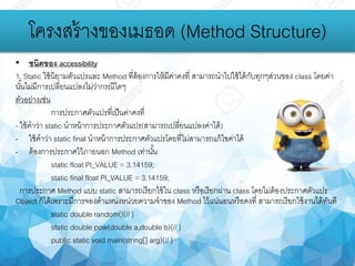 โครงสร้างของเมธอด (Method Structure)
• ชนิดของ accessibility
1. Static ใช้นิยามตัวแปรและ Method ที่ต้องการให้มีค่าคงที่ สามารถนาไปใช้ได้กับทุกๆส่วนของ class โดยค่า
นั้นไม่มีการเปลี่ยนแปลงไม่ว่ากรณีใดๆ
ตัวอย่างเช่น
การประกาศตัวแปรที่เป็นค่าคงที่
- ใช้คาว่า static นาหน้าการประกาศตัวแปร(สามารถเปลี่ยนแปลงค่าได้)
- ใช้คาว่า static final นาหน้าการประกาศตัวแปรโดยที่ไม่สามารถแก้ไขค่าได้
- ต้องการประกาศไว้ภายนอก Method เท่านั้น
static float PI_VALUE = 3.14159;
static final float PI_VALUE = 3.14159;
การประกาศ Method แบบ static สามารถเรียกใช้ใน class หรือเรียกผ่าน class โดยไม่ต้องประกาศตัวแปร
Object ก็ได้เพราะมีการจองตาแหน่งหน่วยความจาของ Method ไว้แน่นอนหรือคงที่ สามารถเรียกใช้งานได้ทันที
static double random(){// }
static double pow(double a,double b){// }
public static void main(string[] arg){// }
 