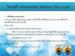 • ชนิดของ accessibility
3. Private ใช้นิยายตัวแปรและ Method เพื่อให้เรียกใช้ได้เฉพาะภายใน class ที่สร้างตัว
แปรหรือ Method นั้นๆเท่านั้น
ตัวอย่างเช่น
การประกาศตัวแปรแบบ Private( ตัวแปรเฉพาะ )
ใช้คาว่า Private นาหน้าการประกาศตัวแปร เป็นการเรียกใช้ตัวแปรโดยสามารถ
เข้าถึงได้เฉพาะส่วนที่ประกาศตัวแปรนั้น เช่น ในMethod หรือภายใน class ได้เท่านั้น
Private float score = 0.0 ;
การประกาศ Method แบบ Private สามารถเรียกใช้งานได้เฉพาะใน class ที่ประกาศ
Method นั้นเท่านั้น
Private void function_1( int x ) { // }
โครงสร้างของเมธอด (Method Structure)
 